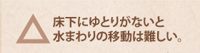 △　床下にゆとりがないと水まわりの移動は難しい。