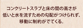 コンクリートスラブと床の間の高さが低いと水を流すための勾配がつけられず、移動に制約がでてくる。